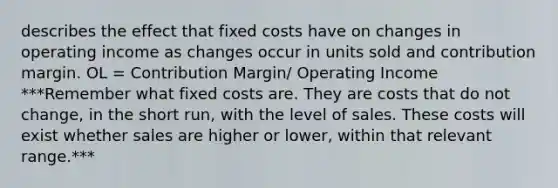 describes the effect that fixed costs have on changes in operating income as changes occur in units sold and contribution margin. OL = Contribution Margin/ Operating Income ***Remember what fixed costs are. They are costs that do not change, in the short run, with the level of sales. These costs will exist whether sales are higher or lower, within that relevant range.***