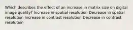 Which describes the effect of an increase in matrix size on digital image quality? Increase in spatial resolution Decrease in spatial resolution Increase in contrast resolution Decrease in contrast resolution