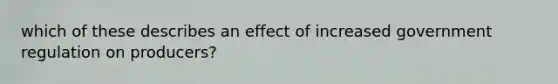 which of these describes an effect of increased government regulation on producers?