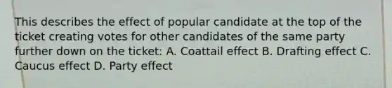 This describes the effect of popular candidate at the top of the ticket creating votes for other candidates of the same party further down on the ticket: A. Coattail effect B. Drafting effect C. Caucus effect D. Party effect