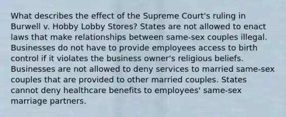 What describes the effect of the Supreme Court's ruling in Burwell v. Hobby Lobby Stores? States are not allowed to enact laws that make relationships between same-sex couples illegal. Businesses do not have to provide employees access to birth control if it violates the business owner's religious beliefs. Businesses are not allowed to deny services to married same-sex couples that are provided to other married couples. States cannot deny healthcare benefits to employees' same-sex marriage partners.