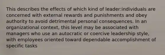 This describes the effects of which kind of leader:individuals are concerned with external rewards and punishments and obey authority to avoid detrimental personal consequences. In an organizational context, this level may be associated with managers who use an autocratic or coercive leadership style, with employees oriented toward dependable accomplishment of specific tasks