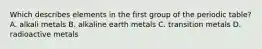 Which describes elements in the first group of the periodic table? A. alkali metals B. alkaline earth metals C. transition metals D. radioactive metals
