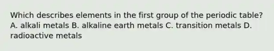 Which describes elements in the first group of the periodic table? A. alkali metals B. alkaline earth metals C. transition metals D. radioactive metals