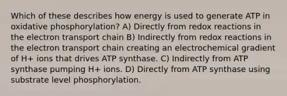 Which of these describes how energy is used to generate ATP in oxidative phosphorylation? A) Directly from redox reactions in the electron transport chain B) Indirectly from redox reactions in the electron transport chain creating an electrochemical gradient of H+ ions that drives ATP synthase. C) Indirectly from ATP synthase pumping H+ ions. D) Directly from ATP synthase using substrate level phosphorylation.