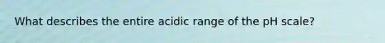 What describes the entire acidic range of the pH scale?