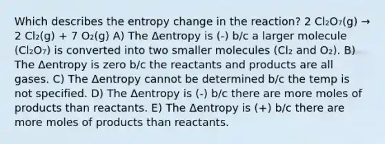 Which describes the entropy change in the reaction? 2 Cl₂O₇(g) → 2 Cl₂(g) + 7 O₂(g) A) The Δentropy is (-) b/c a larger molecule (Cl₂O₇) is converted into two smaller molecules (Cl₂ and O₂). B) The Δentropy is zero b/c the reactants and products are all gases. C) The Δentropy cannot be determined b/c the temp is not specified. D) The Δentropy is (-) b/c there are more moles of products than reactants. E) The Δentropy is (+) b/c there are more moles of products than reactants.