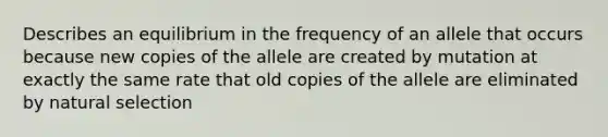 Describes an equilibrium in the frequency of an allele that occurs because new copies of the allele are created by mutation at exactly the same rate that old copies of the allele are eliminated by natural selection