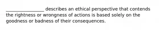 _________________ describes an ethical perspective that contends the rightness or wrongness of actions is based solely on the goodness or badness of their consequences.