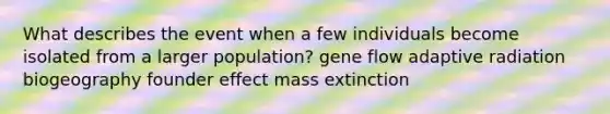 What describes the event when a few individuals become isolated from a larger population? gene flow adaptive radiation biogeography founder effect mass extinction