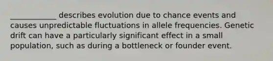 ____________ describes evolution due to chance events and causes unpredictable fluctuations in allele frequencies. Genetic drift can have a particularly significant effect in a small population, such as during a bottleneck or founder event.