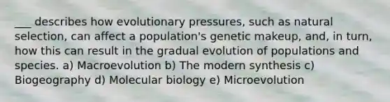 ___ describes how evolutionary pressures, such as natural selection, can affect a population's genetic makeup, and, in turn, how this can result in the gradual evolution of populations and species. a) Macroevolution b) The modern synthesis c) Biogeography d) Molecular biology e) Microevolution