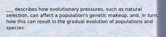 ___ describes how evolutionary pressures, such as natural selection, can affect a population's genetic makeup, and, in turn, how this can result in the gradual evolution of populations and species.