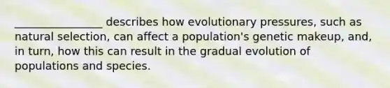 ________________ describes how evolutionary pressures, such as natural selection, can affect a population's genetic makeup, and, in turn, how this can result in the gradual evolution of populations and species.