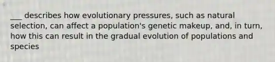 ___ describes how evolutionary pressures, such as natural selection, can affect a population's genetic makeup, and, in turn, how this can result in the gradual evolution of populations and species