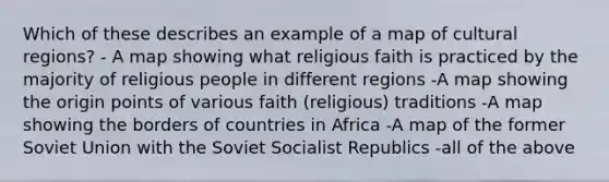 Which of these describes an example of a map of cultural regions? - A map showing what religious faith is practiced by the majority of religious people in different regions -A map showing the origin points of various faith (religious) traditions -A map showing the borders of countries in Africa -A map of the former Soviet Union with the Soviet Socialist Republics -all of the above