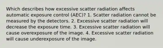 Which describes how excessive scatter radiation affects automatic exposure control (AEC)? 1. Scatter radiation cannot be measured by the detectors. 2. Excessive scatter radiation will decrease the exposure time. 3. Excessive scatter radiation will cause overexposure of the image. 4. Excessive scatter radiation will cause underexposure of the image.