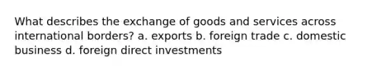 What describes the exchange of goods and services across international borders? a. exports b. foreign trade c. domestic business d. foreign direct investments