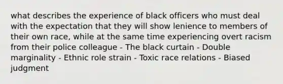 what describes the experience of black officers who must deal with the expectation that they will show lenience to members of their own race, while at the same time experiencing overt racism from their police colleague - The black curtain - Double marginality - Ethnic role strain - Toxic race relations - Biased judgment