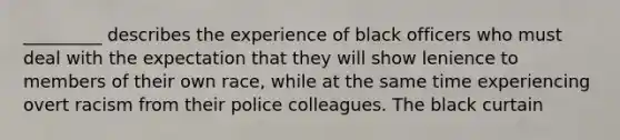 _________ describes the experience of black officers who must deal with the expectation that they will show lenience to members of their own race, while at the same time experiencing overt racism from their police colleagues. The black curtain