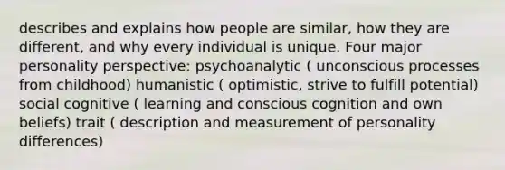 describes and explains how people are similar, how they are different, and why every individual is unique. Four major personality perspective: psychoanalytic ( unconscious processes from childhood) humanistic ( optimistic, strive to fulfill potential) social cognitive ( learning and conscious cognition and own beliefs) trait ( description and measurement of personality differences)