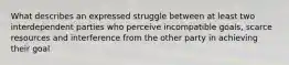 What describes an expressed struggle between at least two interdependent parties who perceive incompatible goals, scarce resources and interference from the other party in achieving their goal