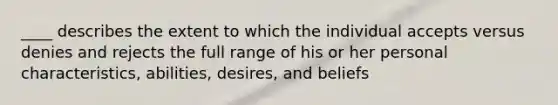 ____ describes the extent to which the individual accepts versus denies and rejects the full range of his or her personal characteristics, abilities, desires, and beliefs