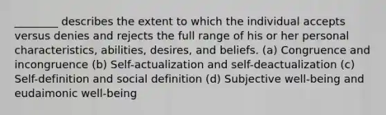 ________ describes the extent to which the individual accepts versus denies and rejects the full range of his or her personal characteristics, abilities, desires, and beliefs. (a) Congruence and incongruence (b) Self-actualization and self-deactualization (c) Self-definition and social definition (d) Subjective well-being and eudaimonic well-being