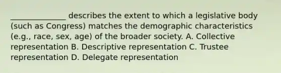 ______________ describes the extent to which a legislative body (such as Congress) matches the demographic characteristics (e.g., race, sex, age) of the broader society. A. Collective representation B. Descriptive representation C. Trustee representation D. Delegate representation