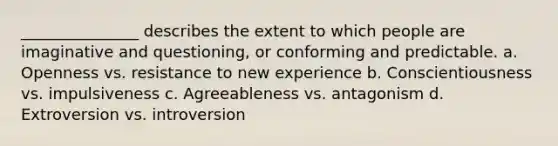 _______________ describes the extent to which people are imaginative and questioning, or conforming and predictable. a. Openness vs. resistance to new experience b. Conscientiousness vs. impulsiveness c. Agreeableness vs. antagonism d. Extroversion vs. introversion