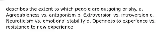 describes the extent to which people are outgoing or shy. a. Agreeableness vs. antagonism b. Extroversion vs. introversion c. Neuroticism vs. emotional stability d. Openness to experience vs. resistance to new experience