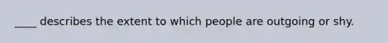 ____ describes the extent to which people are outgoing or shy.