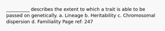 __________ describes the extent to which a trait is able to be passed on genetically. a. Lineage b. Heritability c. Chromosomal dispersion d. Familiality Page ref: 247