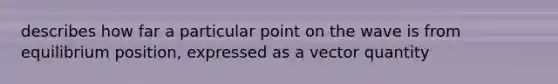 describes how far a particular point on the wave is from equilibrium position, expressed as a vector quantity