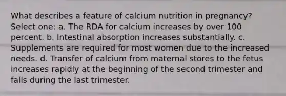 What describes a feature of calcium nutrition in pregnancy? Select one: a. The RDA for calcium increases by over 100 percent. b. Intestinal absorption increases substantially. c. Supplements are required for most women due to the increased needs. d. Transfer of calcium from maternal stores to the fetus increases rapidly at the beginning of the second trimester and falls during the last trimester.