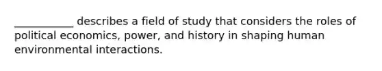 ___________ describes a field of study that considers the roles of political economics, power, and history in shaping human environmental interactions.