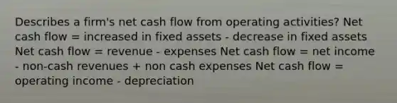 Describes a firm's net cash flow from operating activities? Net cash flow = increased in fixed assets - decrease in fixed assets Net cash flow = revenue - expenses Net cash flow = net income - non-cash revenues + non cash expenses Net cash flow = operating income - depreciation