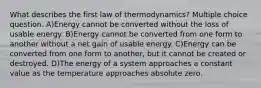 What describes the first law of thermodynamics? Multiple choice question. A)Energy cannot be converted without the loss of usable energy. B)Energy cannot be converted from one form to another without a net gain of usable energy. C)Energy can be converted from one form to another, but it cannot be created or destroyed. D)The energy of a system approaches a constant value as the temperature approaches absolute zero.