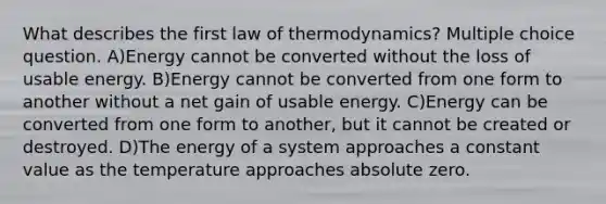 What describes the first law of thermodynamics? Multiple choice question. A)Energy cannot be converted without the loss of usable energy. B)Energy cannot be converted from one form to another without a net gain of usable energy. C)Energy can be converted from one form to another, but it cannot be created or destroyed. D)The energy of a system approaches a constant value as the temperature approaches absolute zero.