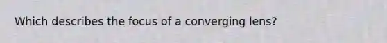 Which describes the focus of a converging lens?