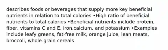 describes foods or beverages that supply more key beneficial nutrients in relation to total calories •High ratio of beneficial nutrients to total calories •Beneficial nutrients include protein, fiber, vitamins C and E, iron,calcium, and potassium •Examples include leafy greens, fat-free milk, orange juice, lean meats, broccoli, whole-grain cereals