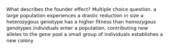 What describes the founder effect? Multiple choice question. a large population experiences a drastic reduction in size a heterozygous genotype has a higher fitness than homozygous genotypes individuals enter a population, contributing new alleles to the gene pool a small group of individuals establishes a new colony