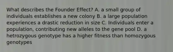 What describes the Founder Effect? A. a small group of individuals establishes a new colony B. a large population experiences a drastic reduction in size C. Individuals enter a population, contributing new alleles to the gene pool D. a hetrozygous genotype has a higher fitness than homozygous genotypes