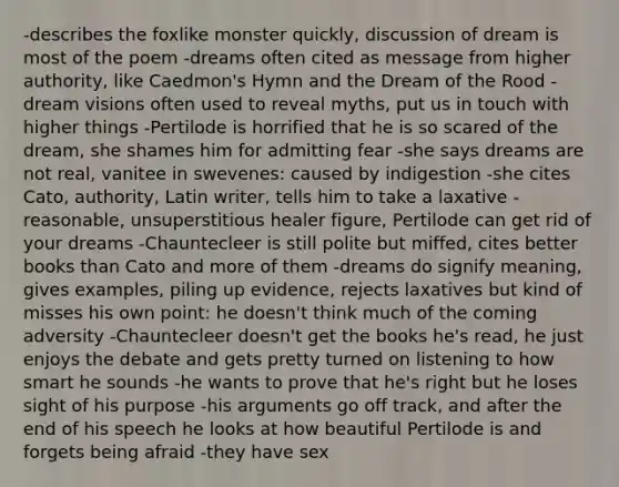 -describes the foxlike monster quickly, discussion of dream is most of the poem -dreams often cited as message from higher authority, like Caedmon's Hymn and the Dream of the Rood -dream visions often used to reveal myths, put us in touch with higher things -Pertilode is horrified that he is so scared of the dream, she shames him for admitting fear -she says dreams are not real, vanitee in swevenes: caused by indigestion -she cites Cato, authority, Latin writer, tells him to take a laxative -reasonable, unsuperstitious healer figure, Pertilode can get rid of your dreams -Chauntecleer is still polite but miffed, cites better books than Cato and more of them -dreams do signify meaning, gives examples, piling up evidence, rejects laxatives but kind of misses his own point: he doesn't think much of the coming adversity -Chauntecleer doesn't get the books he's read, he just enjoys the debate and gets pretty turned on listening to how smart he sounds -he wants to prove that he's right but he loses sight of his purpose -his arguments go off track, and after the end of his speech he looks at how beautiful Pertilode is and forgets being afraid -they have sex