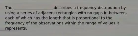 The ____________________ describes a frequency distribution by using a series of adjacent rectangles with no gaps in-between, each of which has the length that is proportional to the frequency of the observations within the range of values it represents.