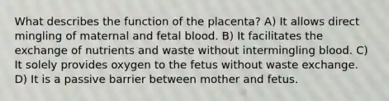 What describes the function of the placenta? A) It allows direct mingling of maternal and fetal blood. B) It facilitates the exchange of nutrients and waste without intermingling blood. C) It solely provides oxygen to the fetus without waste exchange. D) It is a passive barrier between mother and fetus.