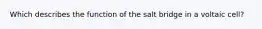 Which describes the function of the salt bridge in a voltaic cell?