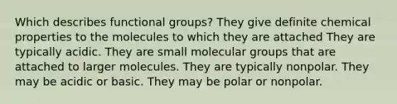 Which describes functional groups? They give definite chemical properties to the molecules to which they are attached They are typically acidic. They are small molecular groups that are attached to larger molecules. They are typically nonpolar. They may be acidic or basic. They may be polar or nonpolar.