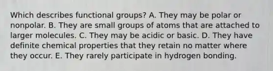 Which describes functional groups? A. They may be polar or nonpolar. B. They are small groups of atoms that are attached to larger molecules. C. They may be acidic or basic. D. They have definite chemical properties that they retain no matter where they occur. E. They rarely participate in hydrogen bonding.