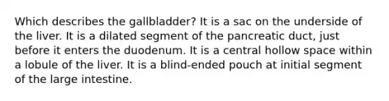 Which describes the gallbladder? It is a sac on the underside of the liver. It is a dilated segment of the pancreatic duct, just before it enters the duodenum. It is a central hollow space within a lobule of the liver. It is a blind-ended pouch at initial segment of the large intestine.